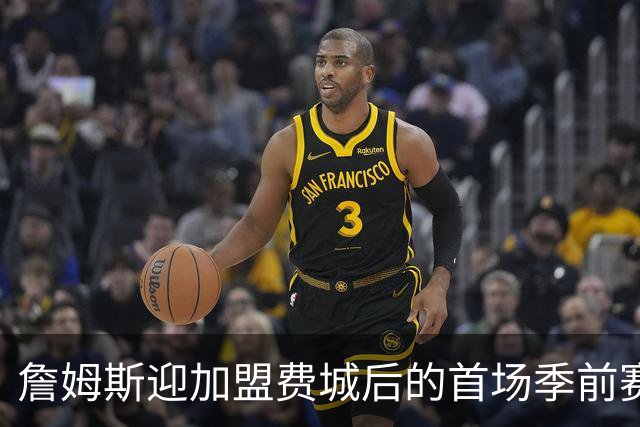 詹姆斯迎加盟费城后的首场季前赛 76人首发阵容只战半场